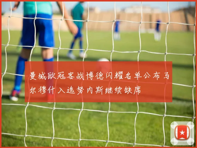 曼城欧冠客战博德闪耀名单公布马尔穆什入选努内斯继续缺席