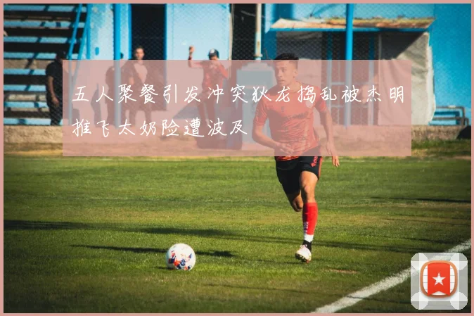 五人聚餐引发冲突狄龙捣乱被杰明推飞太奶险遭波及