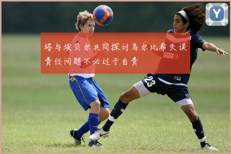塔与埃贝尔共同探讨乌尔比希失误责任问题不必过于自责
