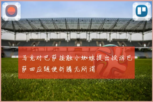 马竞对巴萨接触小蜘蛛提出投诉巴萨回应随便折腾无所谓