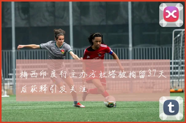 梅西印度行主办方杜塔被拘留37天后获释引发关注