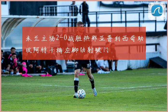 米兰主场2-0战胜热那亚普利西奇助攻阿特卡梅左脚劲射破门