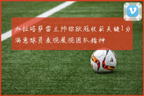 加拉塔萨雷主帅称欧冠收获关键1分满意球员表现展现团队精神