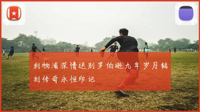 利物浦深情送别罗伯逊九年岁月铭刻传奇永恒印记