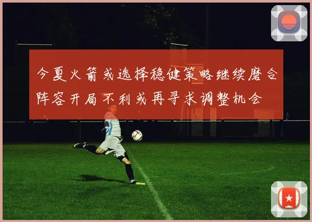 今夏火箭或选择稳健策略继续磨合阵容开局不利或再寻求调整机会
