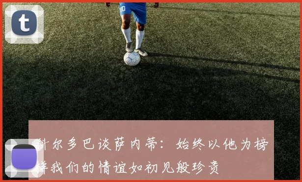 科尔多巴谈萨内蒂：始终以他为榜样我们的情谊如初见般珍贵