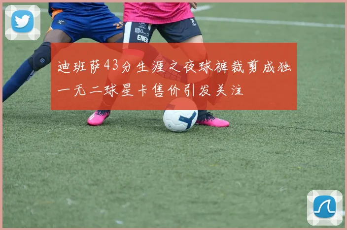 迪班萨43分生涯之夜球裤裁剪成独一无二球星卡售价引发关注