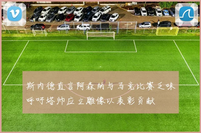 斯内德直言阿森纳与马竞比赛乏味呼吁塔帅应立雕像以表彰贡献