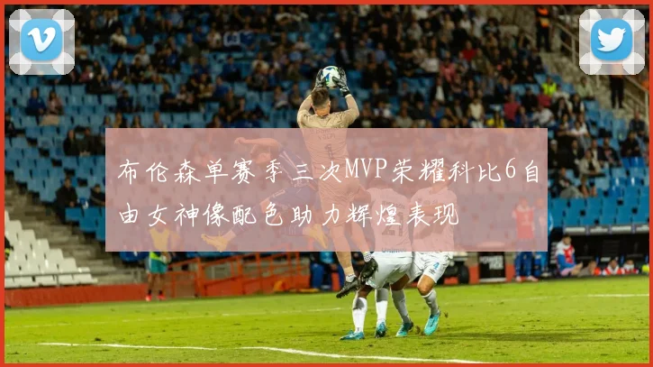 布伦森单赛季三次MVP荣耀科比6自由女神像配色助力辉煌表现