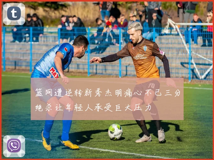 篮网遭逆转新秀杰明痛心不已三分绝杀让年轻人承受巨大压力