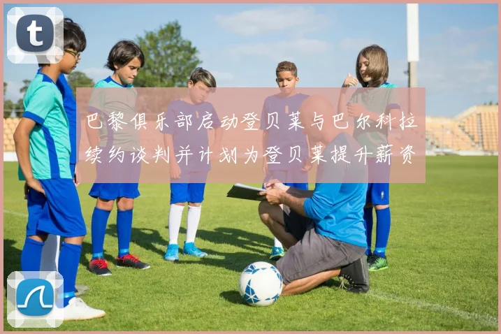 巴黎俱乐部启动登贝莱与巴尔科拉续约谈判并计划为登贝莱提升薪资待遇