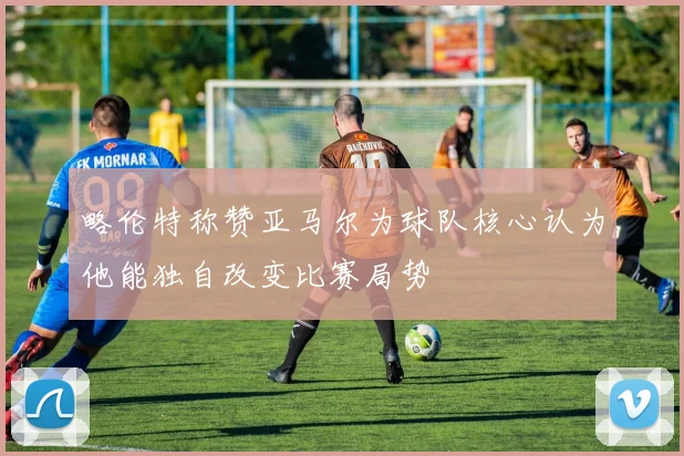 略伦特称赞亚马尔为球队核心认为他能独自改变比赛局势