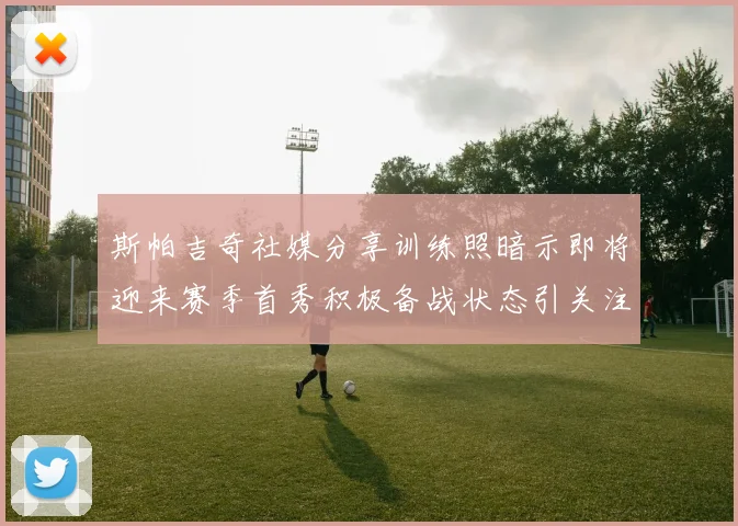 斯帕吉奇社媒分享训练照暗示即将迎来赛季首秀积极备战状态引关注