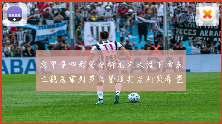 意甲争四形势分析尤文大幅下滑米兰稳居前列罗马紧追其后科莫希望渺茫