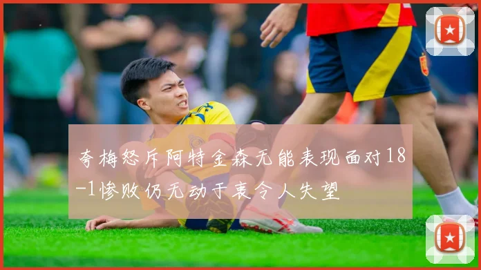 夸梅怒斥阿特金森无能表现面对18-1惨败仍无动于衷令人失望