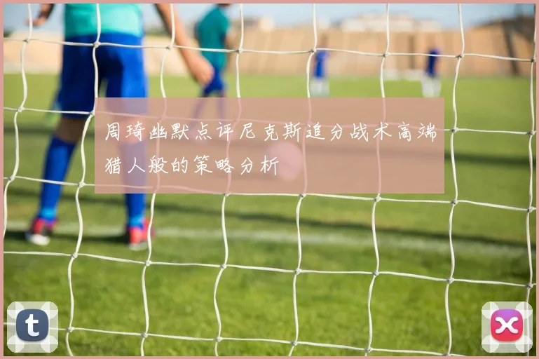 周琦幽默点评尼克斯追分战术高端猎人般的策略分析