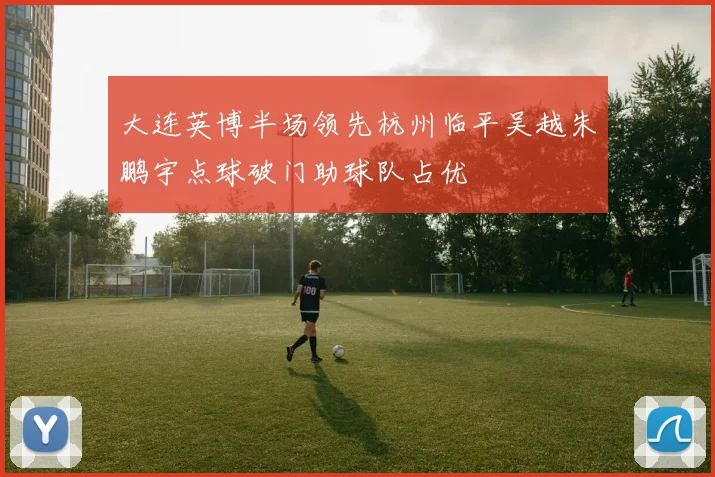 大连英博半场领先杭州临平吴越朱鹏宇点球破门助球队占优