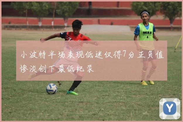 小波特半场表现低迷仅得7分正负值惨淡创下最低纪录