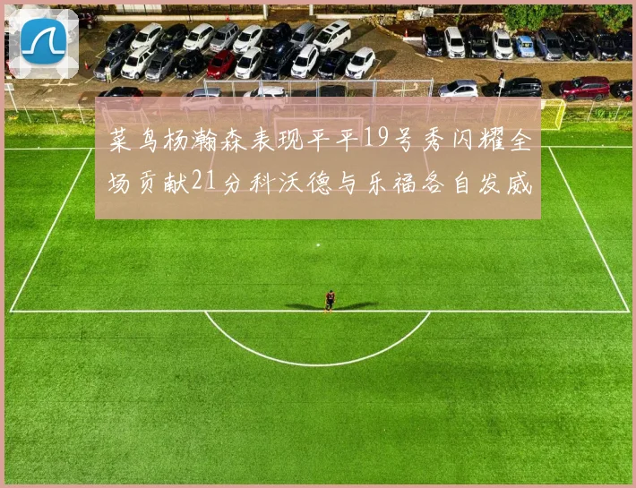 菜鸟杨瀚森表现平平19号秀闪耀全场贡献21分科沃德与乐福各自发威