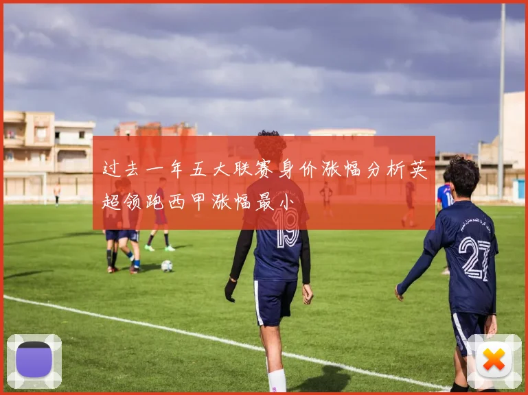 过去一年五大联赛身价涨幅分析英超领跑西甲涨幅最小