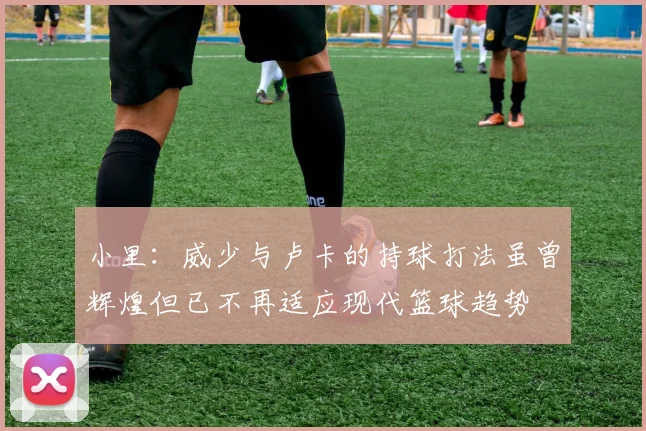 小里：威少与卢卡的持球打法虽曾辉煌但已不再适应现代篮球趋势