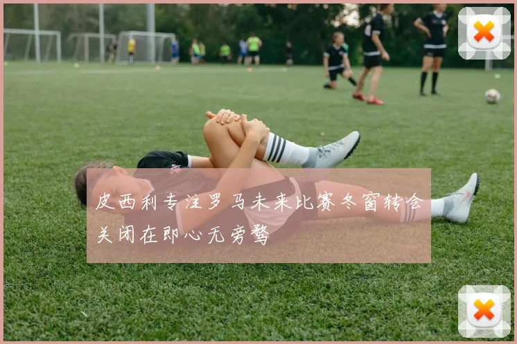 皮西利专注罗马未来比赛冬窗转会关闭在即心无旁骛