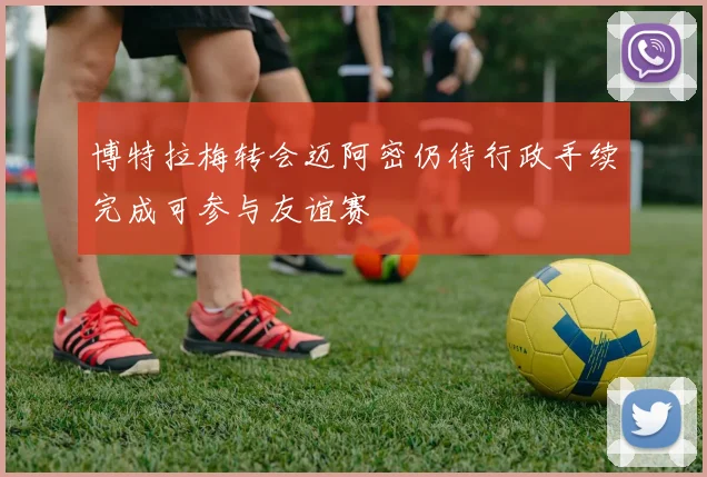 博特拉梅转会迈阿密仍待行政手续完成可参与友谊赛