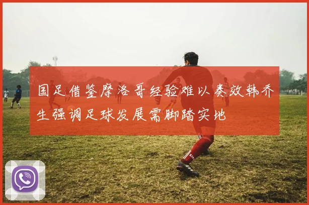 国足借鉴摩洛哥经验难以奏效韩乔生强调足球发展需脚踏实地