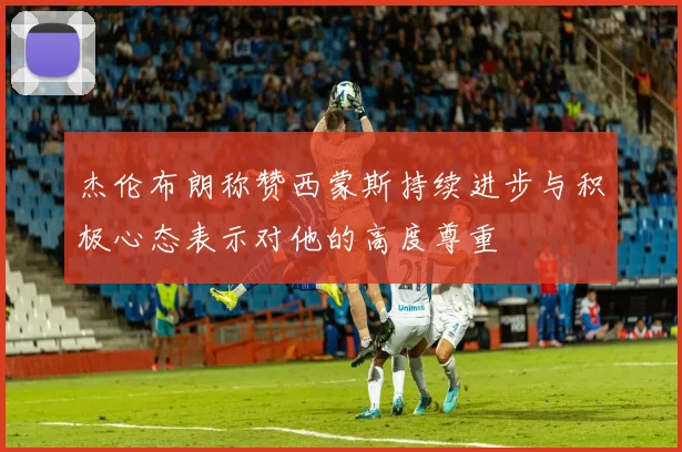 杰伦布朗称赞西蒙斯持续进步与积极心态表示对他的高度尊重