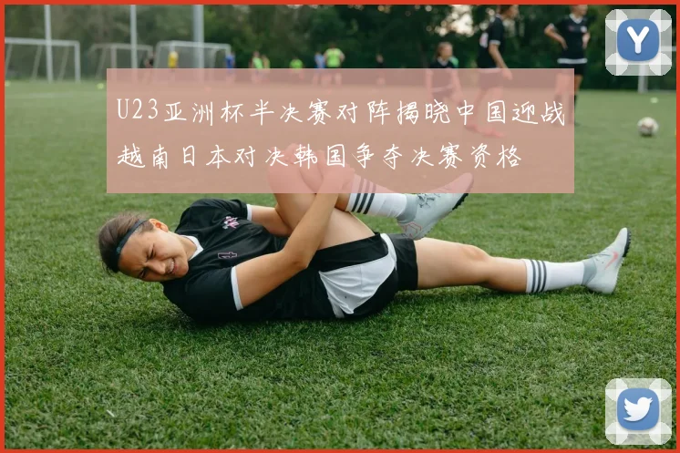 U23亚洲杯半决赛对阵揭晓中国迎战越南日本对决韩国争夺决赛资格