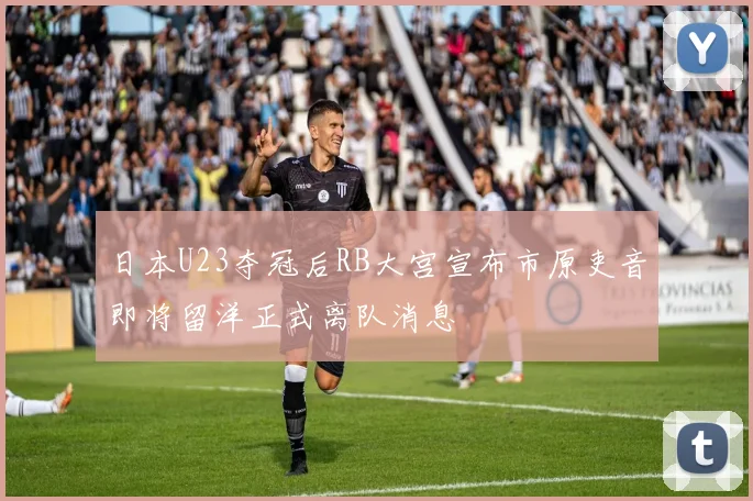 日本U23夺冠后RB大宫宣布市原吏音即将留洋正式离队消息