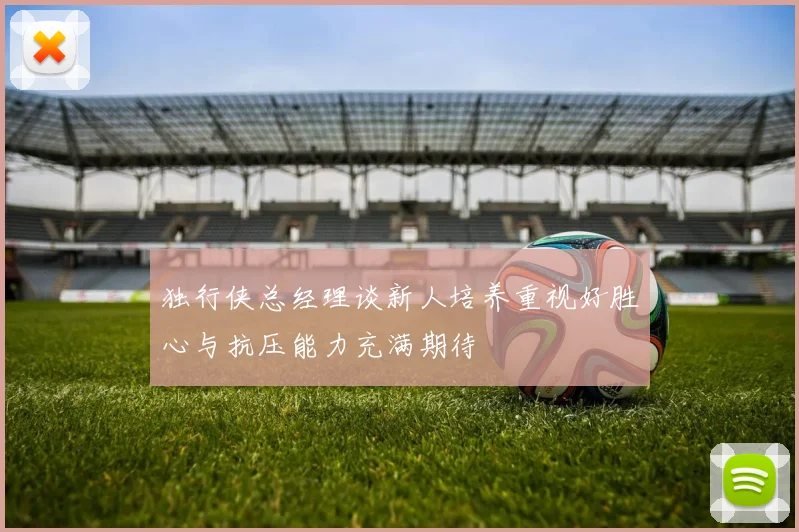 独行侠总经理谈新人培养重视好胜心与抗压能力充满期待