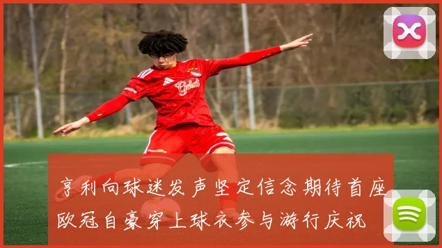 亨利向球迷发声坚定信念期待首座欧冠自豪穿上球衣参与游行庆祝