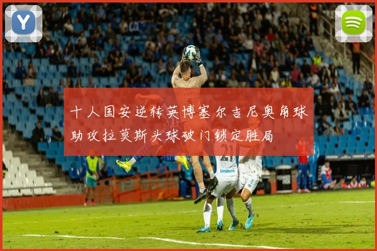 十人国安逆转英博塞尔吉尼奥角球助攻拉莫斯头球破门锁定胜局