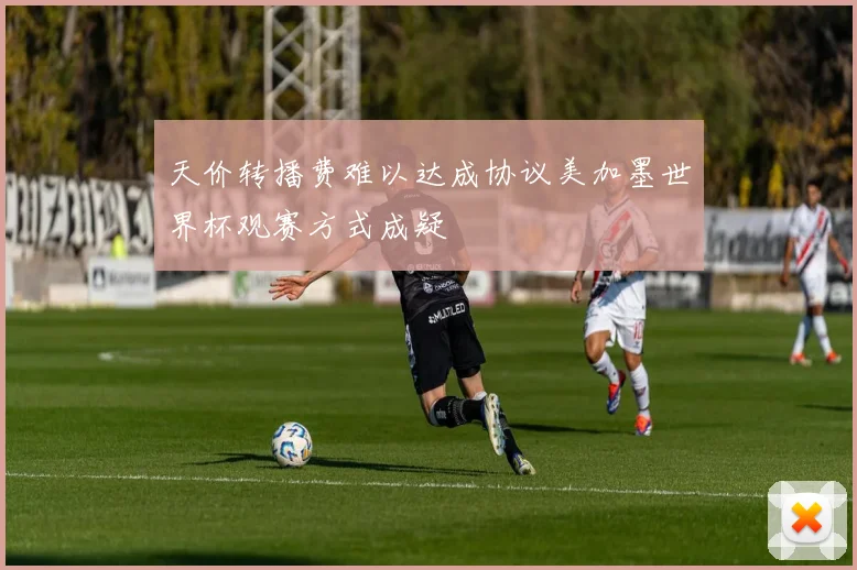 天价转播费难以达成协议美加墨世界杯观赛方式成疑